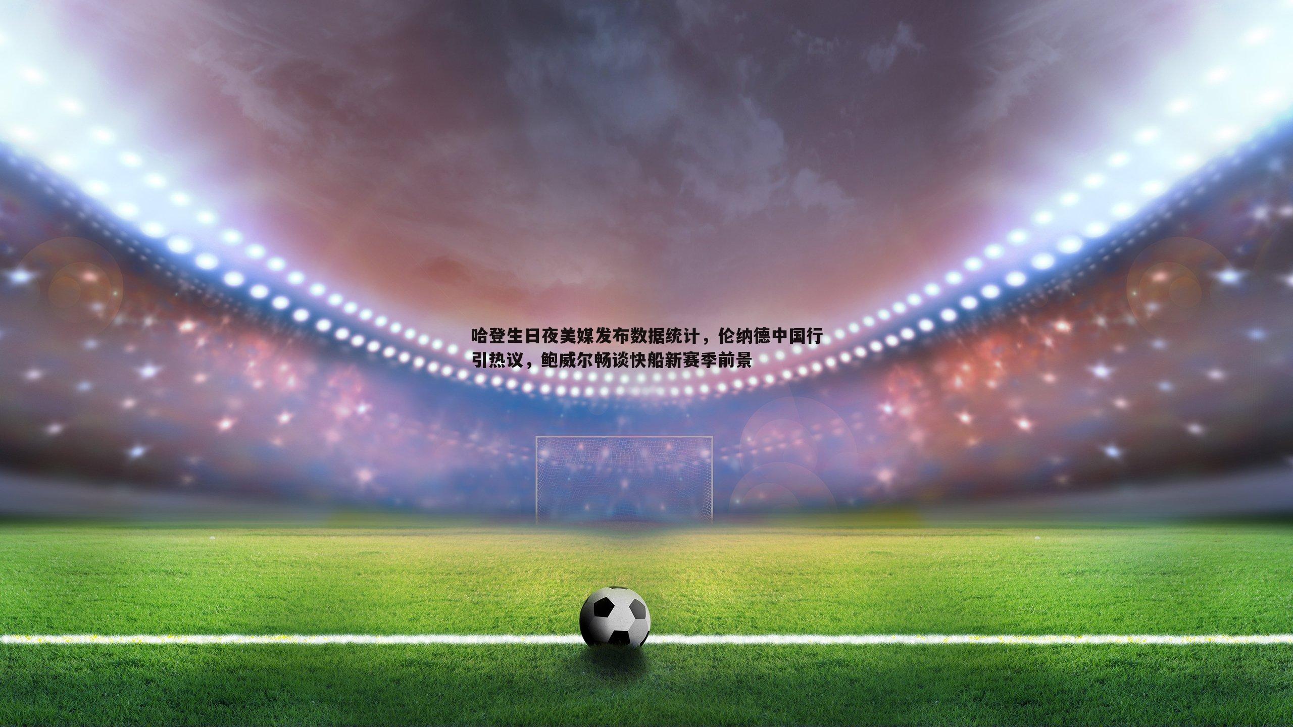 哈登生日夜美媒发布数据统计，伦纳德中国行引热议，鲍威尔畅谈快船新赛季前景