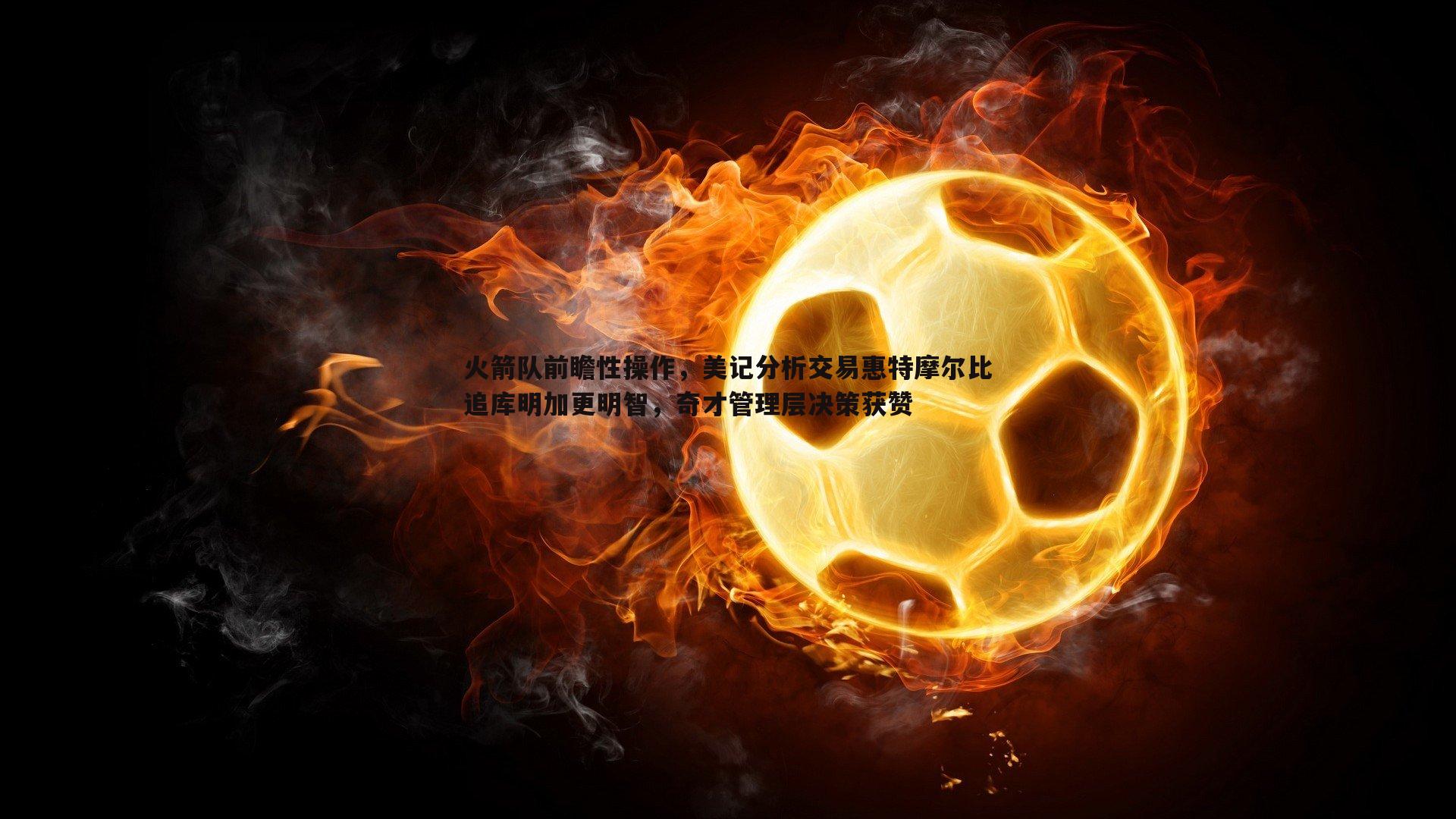 火箭队前瞻性操作，美记分析交易惠特摩尔比追库明加更明智，奇才管理层决策获赞