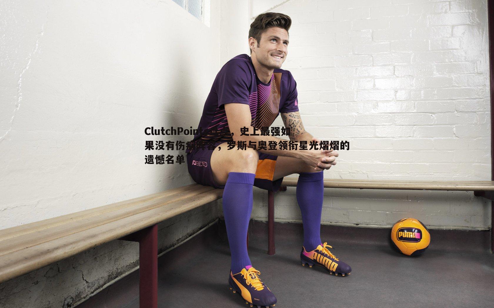 博天堂官网-ClutchPoints盘点，史上最强如果没有伤病阵容，罗斯与奥登领衔星光熠熠的遗憾名单