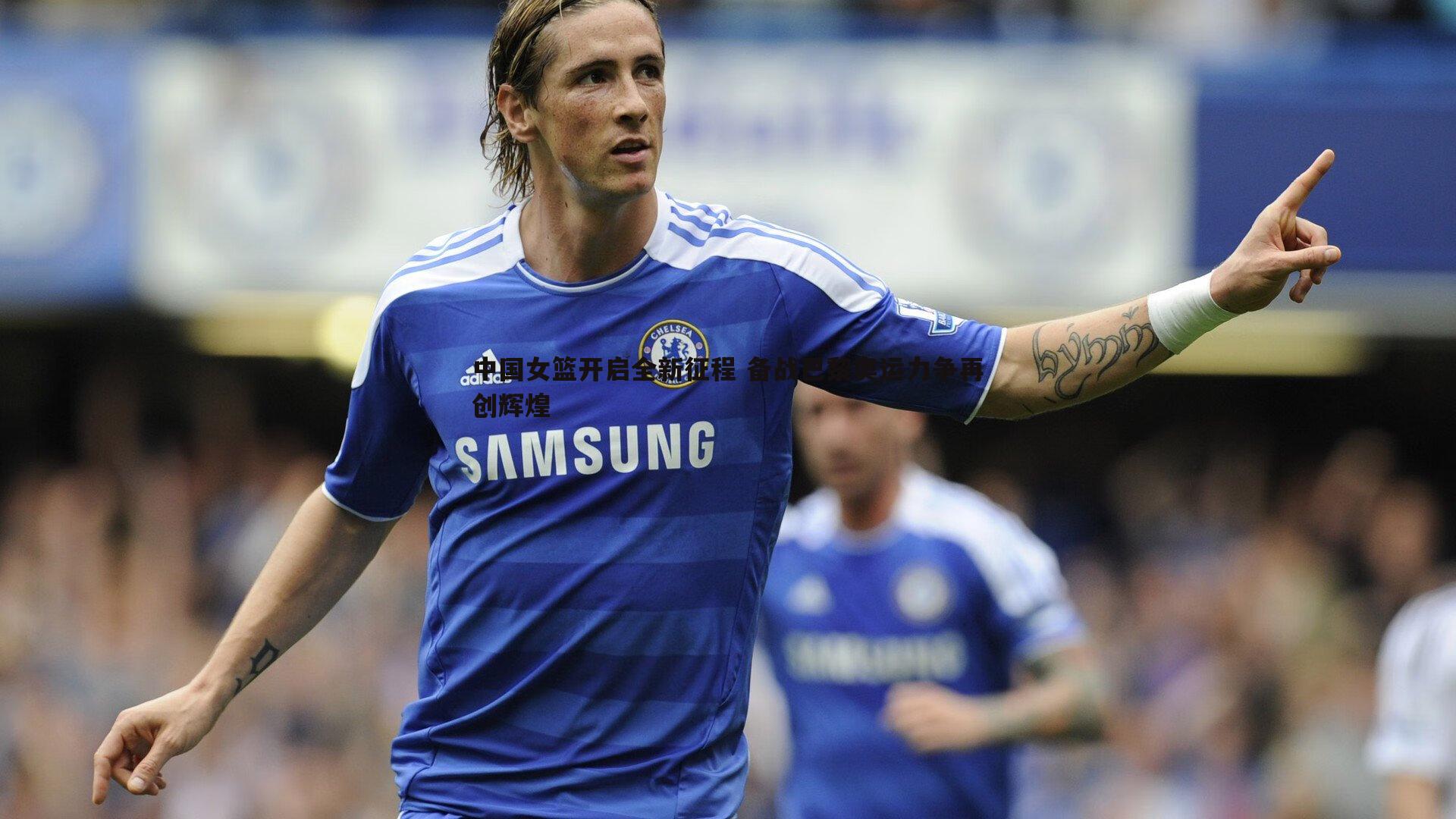 博天堂官网-中国女篮开启全新征程 备战巴黎奥运力争再创辉煌